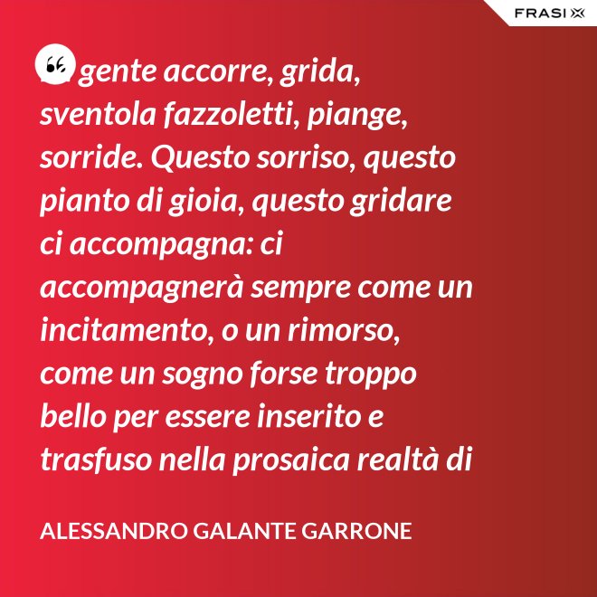 La gente accorre, grida, sventola fazzoletti, piange, sorride. Questo sorriso, questo pianto di gioia, questo gridare ci accompagna: ci accompagnerà sempre come un incitamento, o un rimorso, come un sogno forse troppo bello per essere inserito e trasfuso nella prosaica realtà di tutti i giorni, ma che pure deve segretamente illuminare, in qualche modo, quel che di meglio è in ognuno di noi. - Alessandro Galante Garrone