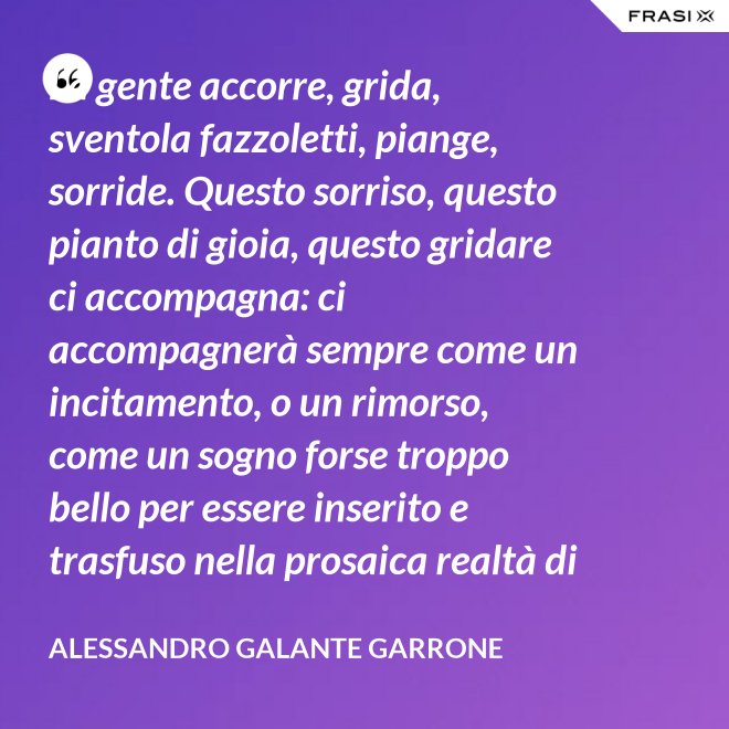 La gente accorre, grida, sventola fazzoletti, piange, sorride. Questo sorriso, questo pianto di gioia, questo gridare ci accompagna: ci accompagnerà sempre come un incitamento, o un rimorso, come un sogno forse troppo bello per essere inserito e trasfuso nella prosaica realtà di tutti i giorni, ma che pure deve segretamente illuminare, in qualche modo, quel che di meglio è in ognuno di noi. - Alessandro Galante Garrone