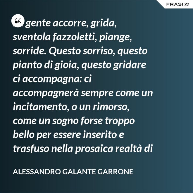 La gente accorre, grida, sventola fazzoletti, piange, sorride. Questo sorriso, questo pianto di gioia, questo gridare ci accompagna: ci accompagnerà sempre come un incitamento, o un rimorso, come un sogno forse troppo bello per essere inserito e trasfuso nella prosaica realtà di tutti i giorni, ma che pure deve segretamente illuminare, in qualche modo, quel che di meglio è in ognuno di noi. - Alessandro Galante Garrone