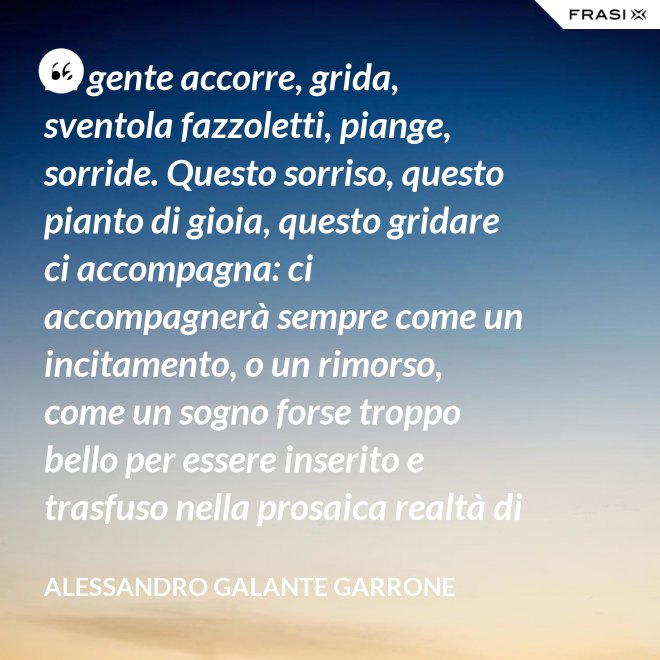 La gente accorre, grida, sventola fazzoletti, piange, sorride. Questo sorriso, questo pianto di gioia, questo gridare ci accompagna: ci accompagnerà sempre come un incitamento, o un rimorso, come un sogno forse troppo bello per essere inserito e trasfuso nella prosaica realtà di tutti i giorni, ma che pure deve segretamente illuminare, in qualche modo, quel che di meglio è in ognuno di noi. - Alessandro Galante Garrone