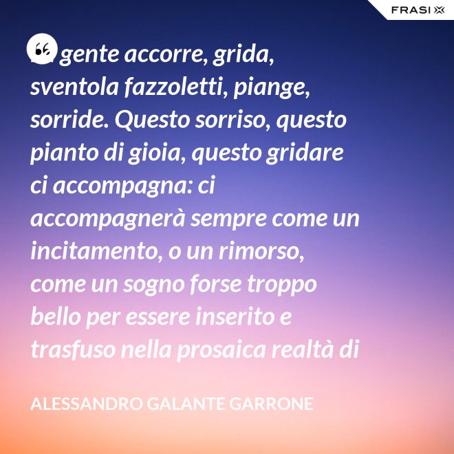 La gente accorre, grida, sventola fazzoletti, piange, sorride. Questo sorriso, questo pianto di gioia, questo gridare ci accompagna: ci accompagnerà sempre come un incitamento, o un rimorso, come un sogno forse troppo bello per essere inserito e trasfuso nella prosaica realtà di tutti i giorni, ma che pure deve segretamente illuminare, in qualche modo, quel che di meglio è in ognuno di noi. - Alessandro Galante Garrone