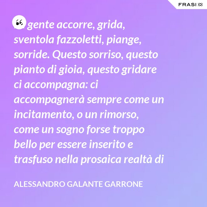 La gente accorre, grida, sventola fazzoletti, piange, sorride. Questo sorriso, questo pianto di gioia, questo gridare ci accompagna: ci accompagnerà sempre come un incitamento, o un rimorso, come un sogno forse troppo bello per essere inserito e trasfuso nella prosaica realtà di tutti i giorni, ma che pure deve segretamente illuminare, in qualche modo, quel che di meglio è in ognuno di noi. - Alessandro Galante Garrone