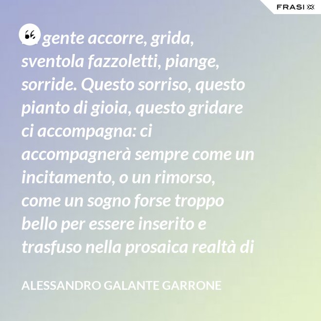 La gente accorre, grida, sventola fazzoletti, piange, sorride. Questo sorriso, questo pianto di gioia, questo gridare ci accompagna: ci accompagnerà sempre come un incitamento, o un rimorso, come un sogno forse troppo bello per essere inserito e trasfuso nella prosaica realtà di tutti i giorni, ma che pure deve segretamente illuminare, in qualche modo, quel che di meglio è in ognuno di noi. - Alessandro Galante Garrone