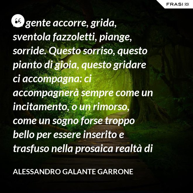 La gente accorre, grida, sventola fazzoletti, piange, sorride. Questo sorriso, questo pianto di gioia, questo gridare ci accompagna: ci accompagnerà sempre come un incitamento, o un rimorso, come un sogno forse troppo bello per essere inserito e trasfuso nella prosaica realtà di tutti i giorni, ma che pure deve segretamente illuminare, in qualche modo, quel che di meglio è in ognuno di noi. - Alessandro Galante Garrone