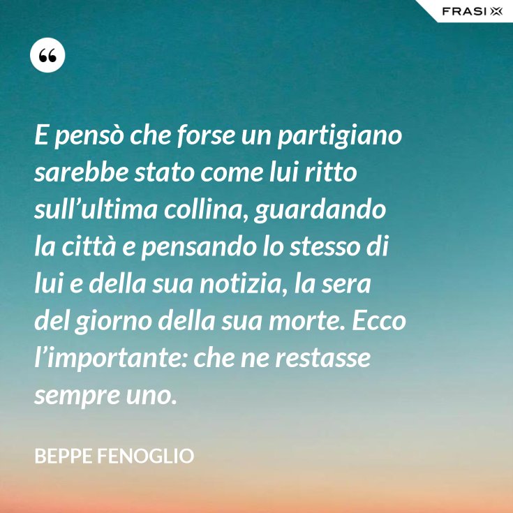 E Penso Che Forse Un Partigiano Sarebbe Stato Come Lui Ritto Sull Ultima Collina Guardando La Citta E Pensando Lo Stesso Di Lui E Della Sua Notizia La Sera Del Giorno Della Sua