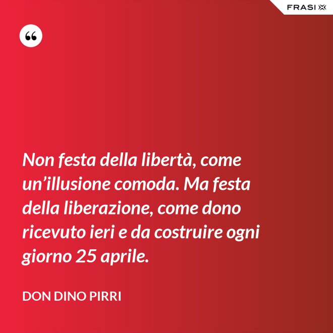 Non festa della libertà, come un’illusione comoda. Ma festa della liberazione, come dono ricevuto ieri e da costruire ogni giorno 25 aprile. - Don Dino Pirri