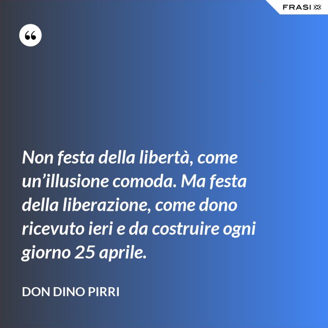 Non festa della libertà, come un’illusione comoda. Ma festa della liberazione, come dono ricevuto ieri e da costruire ogni giorno 25 aprile. - Don Dino Pirri