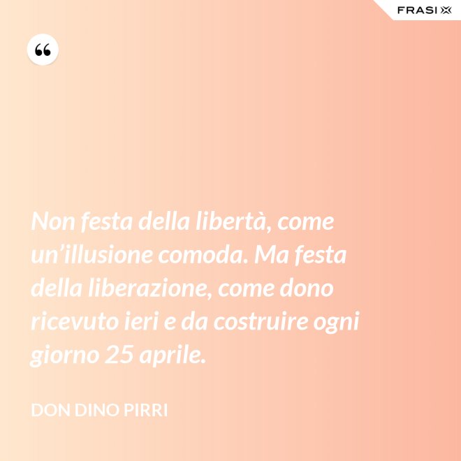 Non festa della libertà, come un’illusione comoda. Ma festa della liberazione, come dono ricevuto ieri e da costruire ogni giorno 25 aprile. - Don Dino Pirri