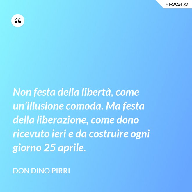 Non festa della libertà, come un’illusione comoda. Ma festa della liberazione, come dono ricevuto ieri e da costruire ogni giorno 25 aprile. - Don Dino Pirri