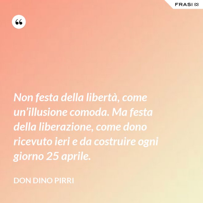Non festa della libertà, come un’illusione comoda. Ma festa della liberazione, come dono ricevuto ieri e da costruire ogni giorno 25 aprile. - Don Dino Pirri
