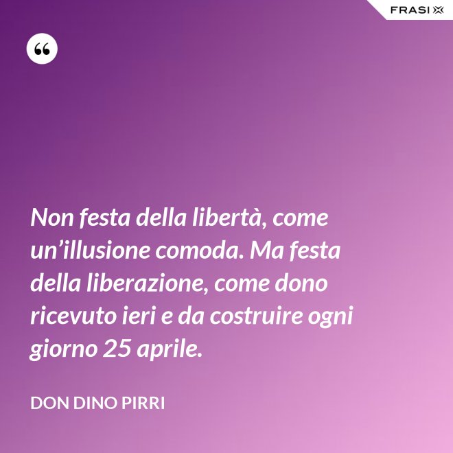 Non festa della libertà, come un’illusione comoda. Ma festa della liberazione, come dono ricevuto ieri e da costruire ogni giorno 25 aprile. - Don Dino Pirri