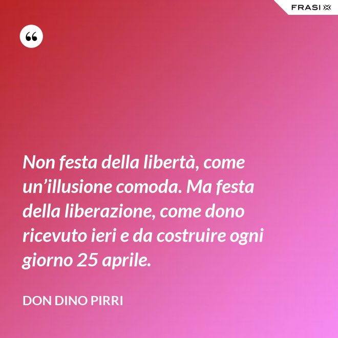 Non festa della libertà, come un’illusione comoda. Ma festa della liberazione, come dono ricevuto ieri e da costruire ogni giorno 25 aprile. - Don Dino Pirri