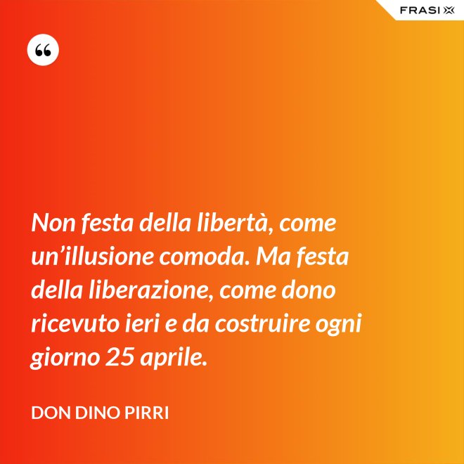 Non festa della libertà, come un’illusione comoda. Ma festa della liberazione, come dono ricevuto ieri e da costruire ogni giorno 25 aprile. - Don Dino Pirri