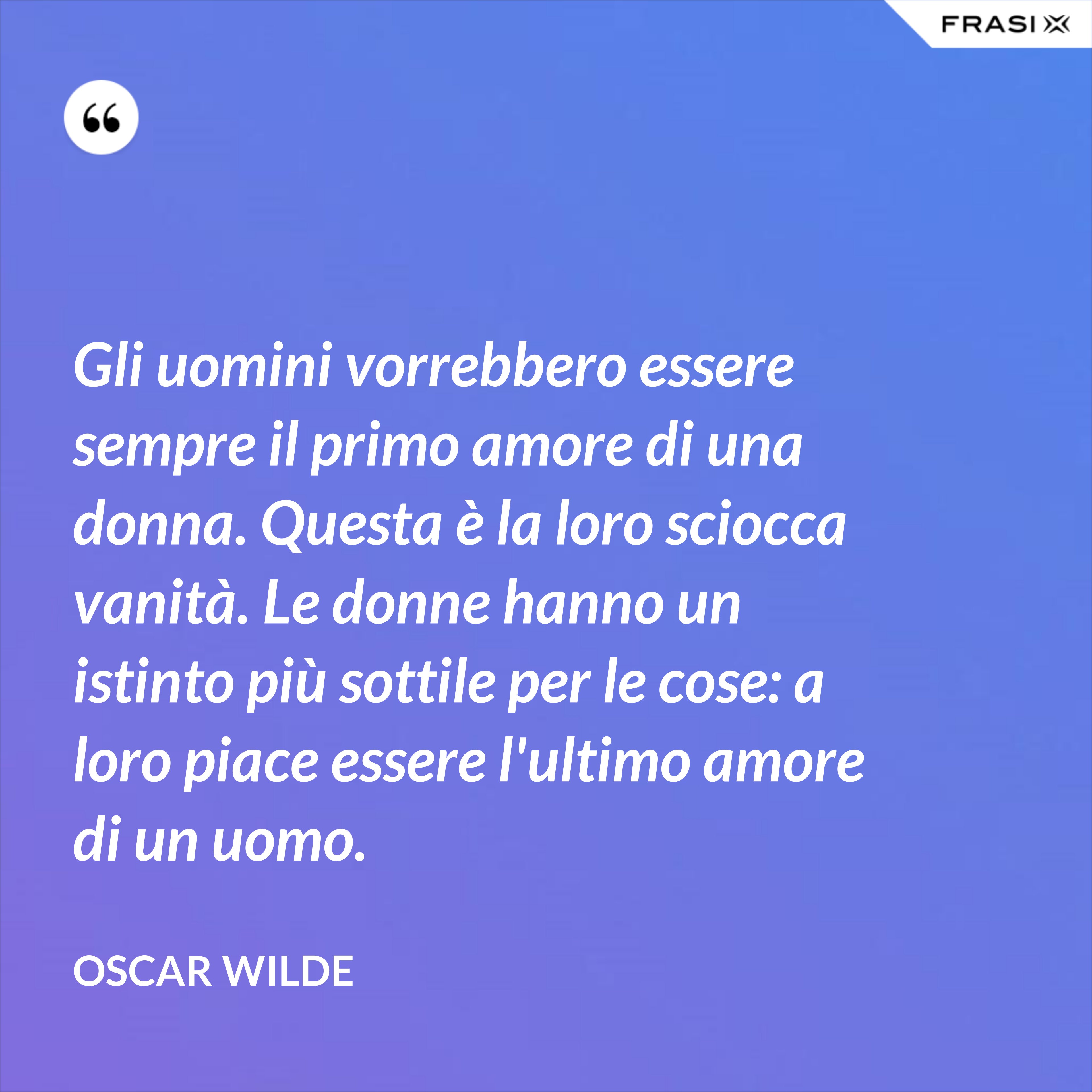 Gli uomini vorrebbero essere sempre il primo amore di una donna. Questa è la loro sciocca vanità. Le donne hanno un istinto più sottile per le cose: a loro piace essere l'ultimo amore di un uomo. - Oscar Wilde