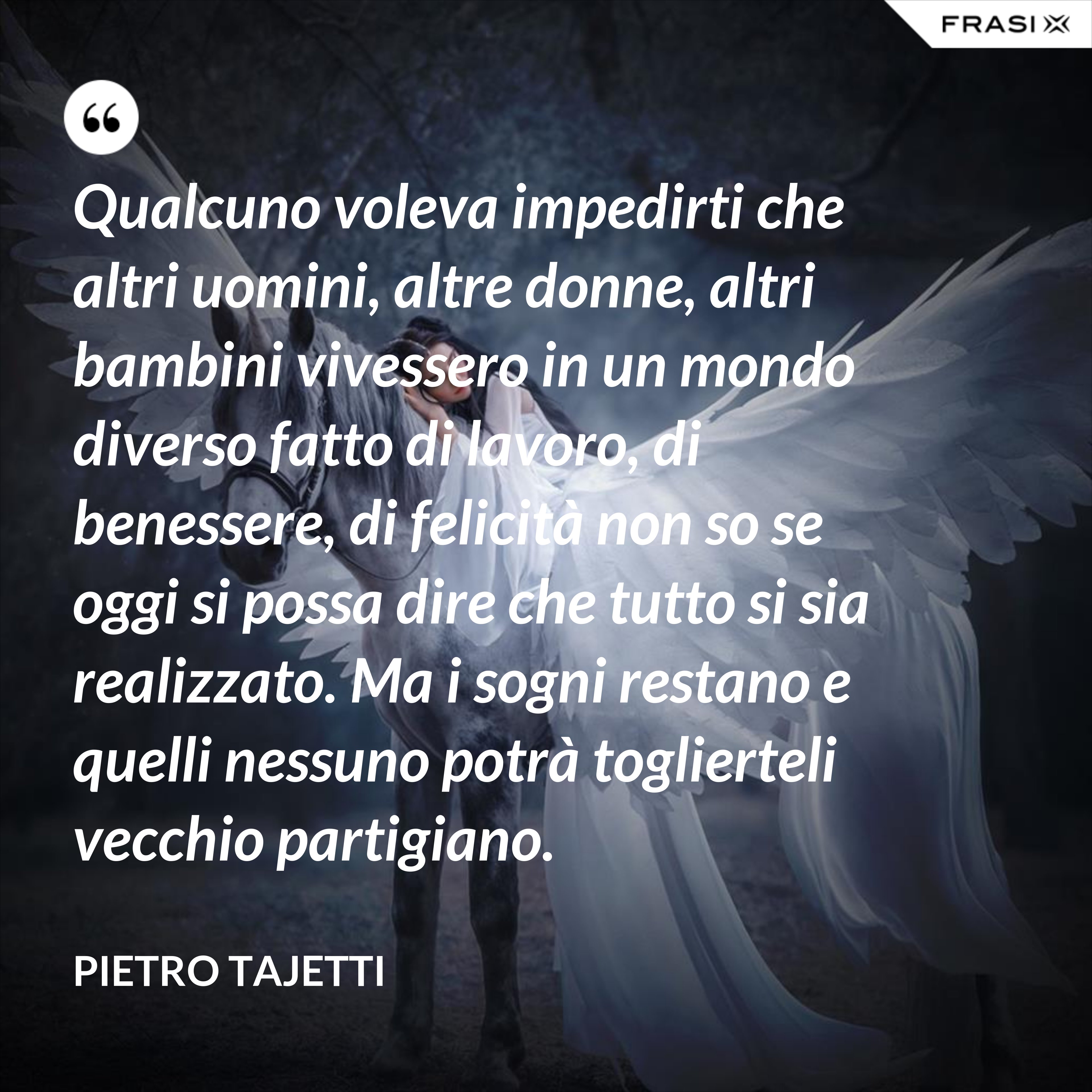 Qualcuno voleva impedirti che altri uomini, altre donne, altri bambini vivessero in un mondo diverso fatto di lavoro, di benessere, di felicità non so se oggi si possa dire che tutto si sia realizzato. Ma i sogni restano e quelli nessuno potrà toglierteli vecchio partigiano. - Pietro Tajetti