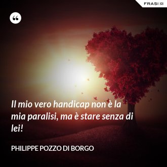 Il mio vero handicap non è la mia paralisi, ma è stare senza di lei! - Philippe Pozzo di Borgo
