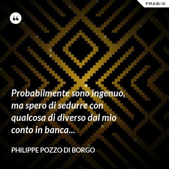 Probabilmente sono ingenuo, ma spero di sedurre con qualcosa di diverso dal mio conto in banca... - Philippe Pozzo di Borgo