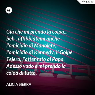Già che mi prendo la colpa... beh.. affibbiatemi anche l'omicidio di Manolete, l'omicidio di Kennedy, il Golpe Tejero, l'attentato al Papa. Adesso vado e mi prendo la colpa di tutto. - Alicia Sierra