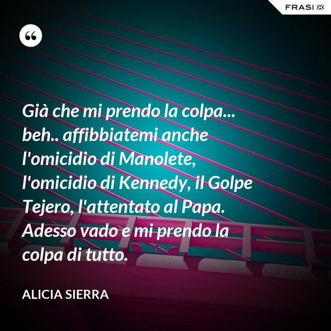 Già che mi prendo la colpa... beh.. affibbiatemi anche l'omicidio di Manolete, l'omicidio di Kennedy, il Golpe Tejero, l'attentato al Papa. Adesso vado e mi prendo la colpa di tutto. - Alicia Sierra