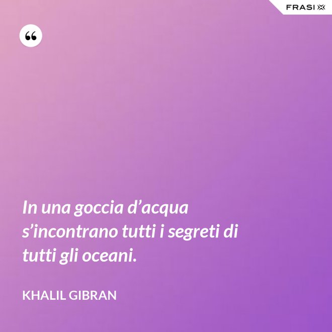In una goccia d’acqua s’incontrano tutti i segreti di tutti gli oceani. - Khalil Gibran