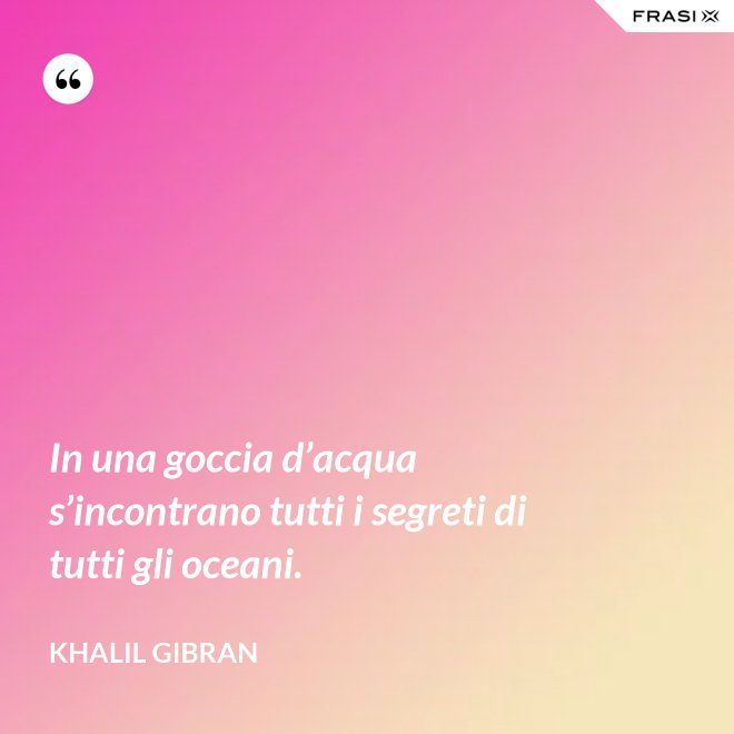 In una goccia d’acqua s’incontrano tutti i segreti di tutti gli oceani. - Khalil Gibran