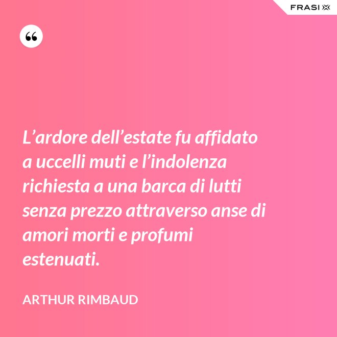 L’ardore dell’estate fu affidato a uccelli muti e l’indolenza richiesta a una barca di lutti senza prezzo attraverso anse di amori morti e profumi estenuati. - Arthur Rimbaud