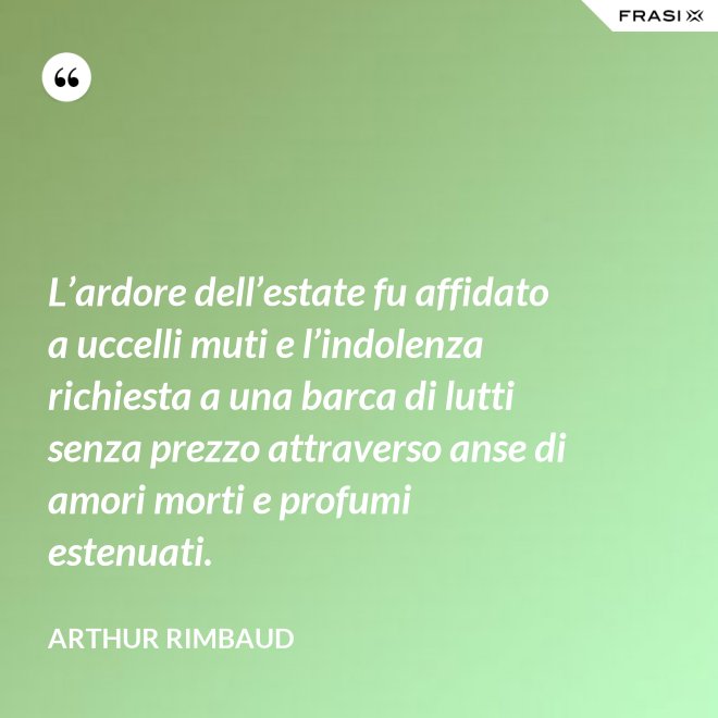 L’ardore dell’estate fu affidato a uccelli muti e l’indolenza richiesta a una barca di lutti senza prezzo attraverso anse di amori morti e profumi estenuati. - Arthur Rimbaud