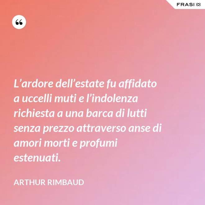 L’ardore dell’estate fu affidato a uccelli muti e l’indolenza richiesta a una barca di lutti senza prezzo attraverso anse di amori morti e profumi estenuati. - Arthur Rimbaud