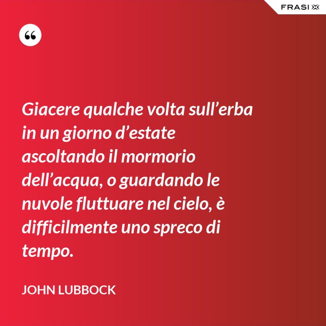 Giacere qualche volta sull’erba in un giorno d’estate ascoltando il mormorio dell’acqua, o guardando le nuvole fluttuare nel cielo, è difficilmente uno spreco di tempo. - John Lubbock
