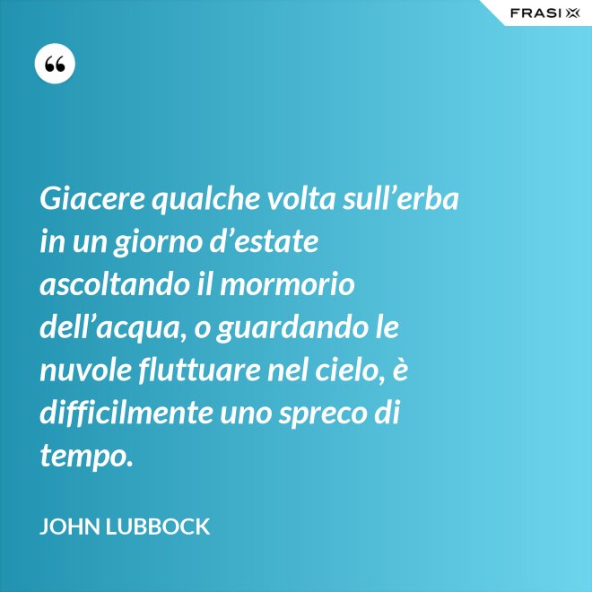 Giacere qualche volta sull’erba in un giorno d’estate ascoltando il mormorio dell’acqua, o guardando le nuvole fluttuare nel cielo, è difficilmente uno spreco di tempo. - John Lubbock