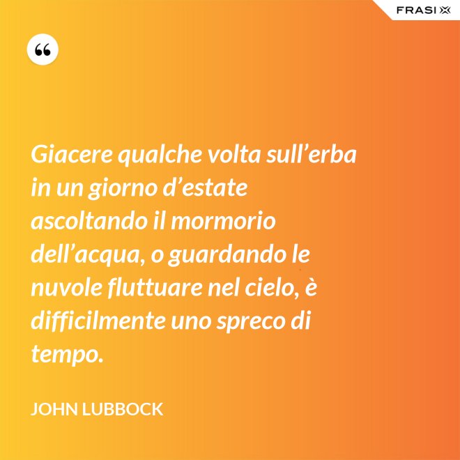 Giacere qualche volta sull’erba in un giorno d’estate ascoltando il mormorio dell’acqua, o guardando le nuvole fluttuare nel cielo, è difficilmente uno spreco di tempo. - John Lubbock