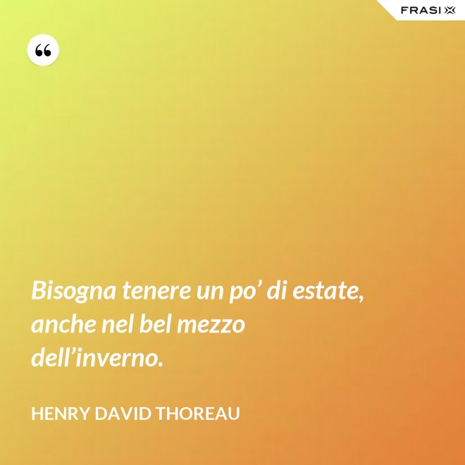 Bisogna tenere un po’ di estate, anche nel bel mezzo dell’inverno. - Henry David Thoreau