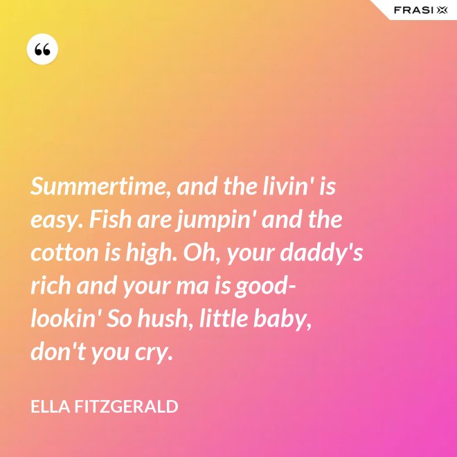 Summertime, and the livin' is easy. Fish are jumpin' and the cotton is high. Oh, your daddy's rich and your ma is good-lookin' So hush, little baby, don't you cry. - Ella Fitzgerald