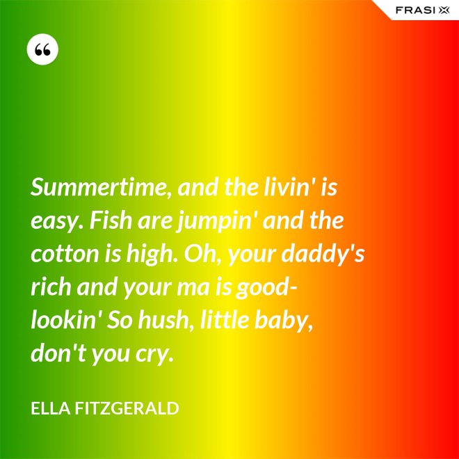 Summertime, and the livin' is easy. Fish are jumpin' and the cotton is high. Oh, your daddy's rich and your ma is good-lookin' So hush, little baby, don't you cry. - Ella Fitzgerald