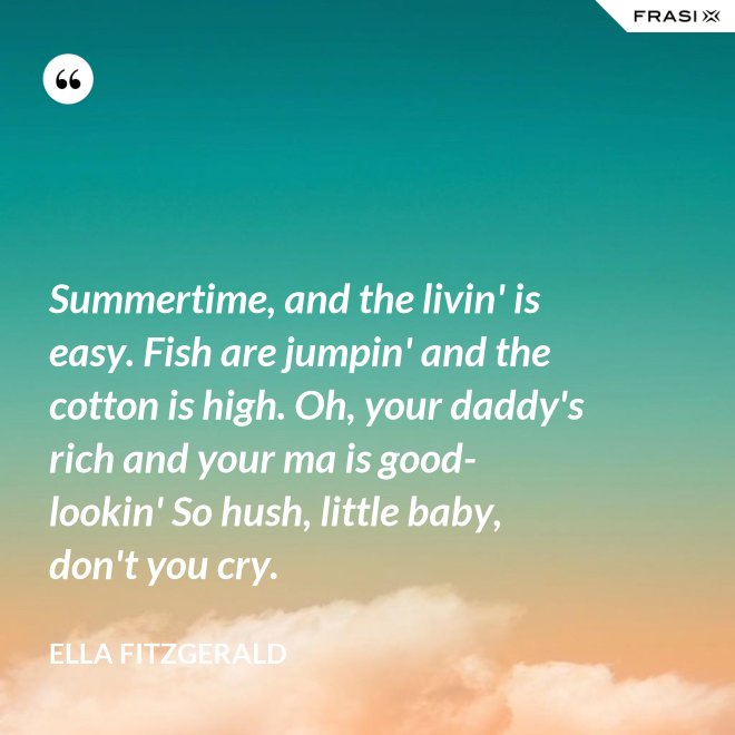 Summertime, and the livin' is easy. Fish are jumpin' and the cotton is high. Oh, your daddy's rich and your ma is good-lookin' So hush, little baby, don't you cry. - Ella Fitzgerald