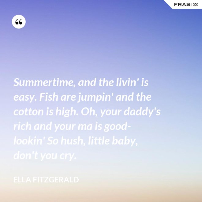 Summertime, and the livin' is easy. Fish are jumpin' and the cotton is high. Oh, your daddy's rich and your ma is good-lookin' So hush, little baby, don't you cry. - Ella Fitzgerald
