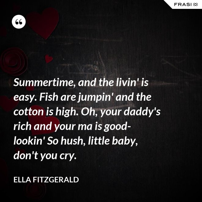 Summertime, and the livin' is easy. Fish are jumpin' and the cotton is high. Oh, your daddy's rich and your ma is good-lookin' So hush, little baby, don't you cry. - Ella Fitzgerald