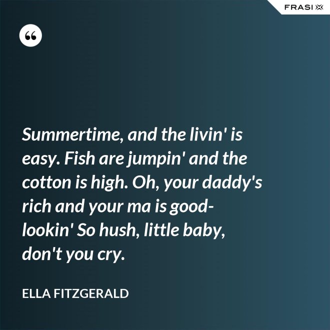 Summertime, and the livin' is easy. Fish are jumpin' and the cotton is high. Oh, your daddy's rich and your ma is good-lookin' So hush, little baby, don't you cry. - Ella Fitzgerald