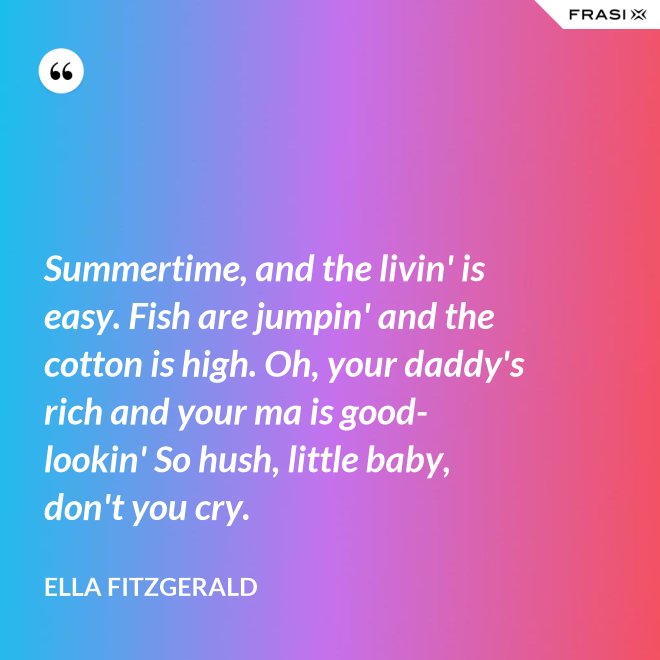 Summertime, and the livin' is easy. Fish are jumpin' and the cotton is high. Oh, your daddy's rich and your ma is good-lookin' So hush, little baby, don't you cry. - Ella Fitzgerald