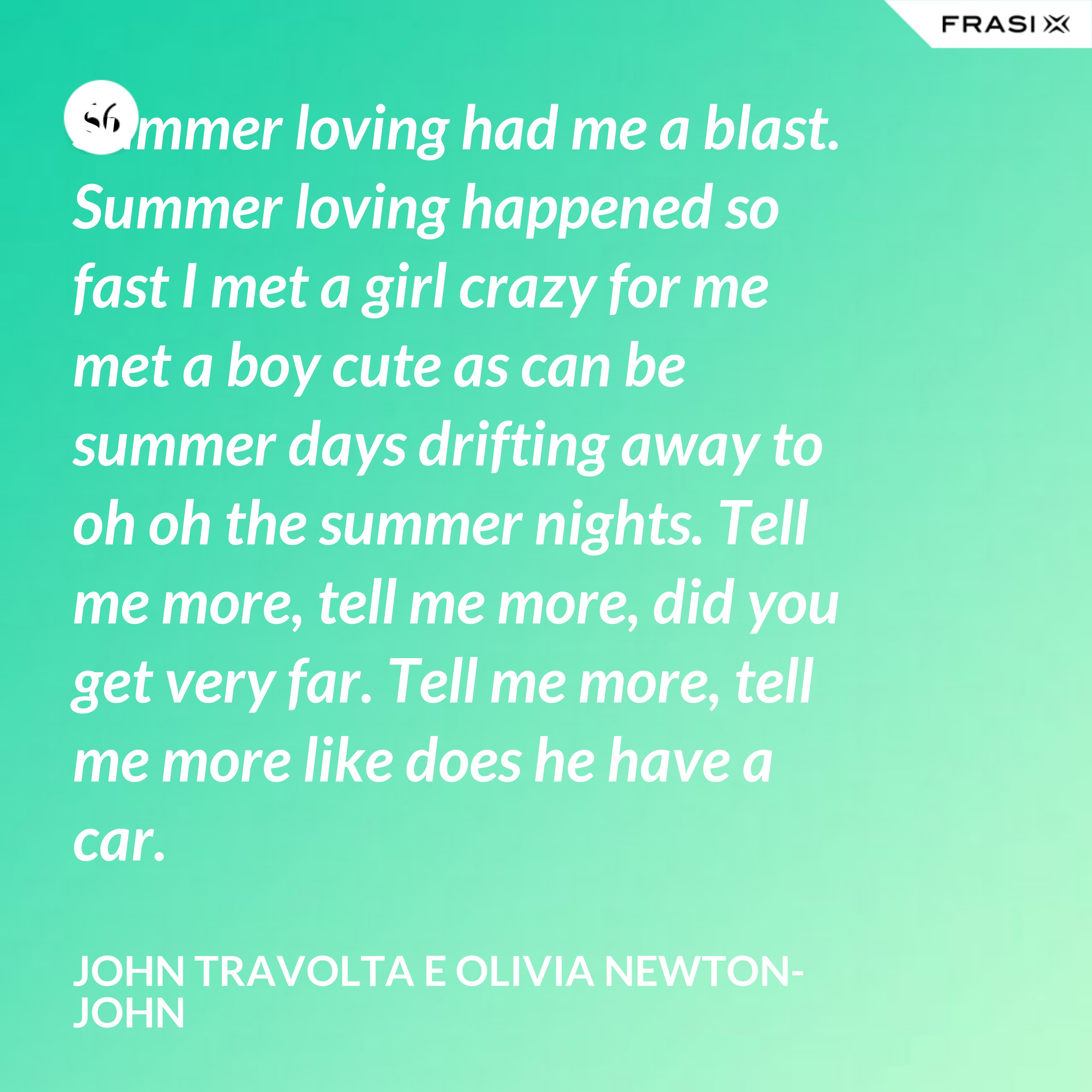 Summer loving had me a blast. Summer loving happened so fast I met a girl crazy for me met a boy cute as can be summer days drifting away to oh oh the summer nights. Tell me more, tell me more, did you get very far. Tell me more, tell me more like does he have a car. - John Travolta e Olivia Newton-John