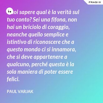 Vuoi sapere qual è la verità sul tuo conto? Sei una fifona, non hai un briciolo di coraggio, neanche quello semplice e istintivo di riconoscere che a questo mondo ci si innamora, che si deve appartenere a qualcuno, perché questa è la sola maniera di poter essere felici. - Paul Varjak