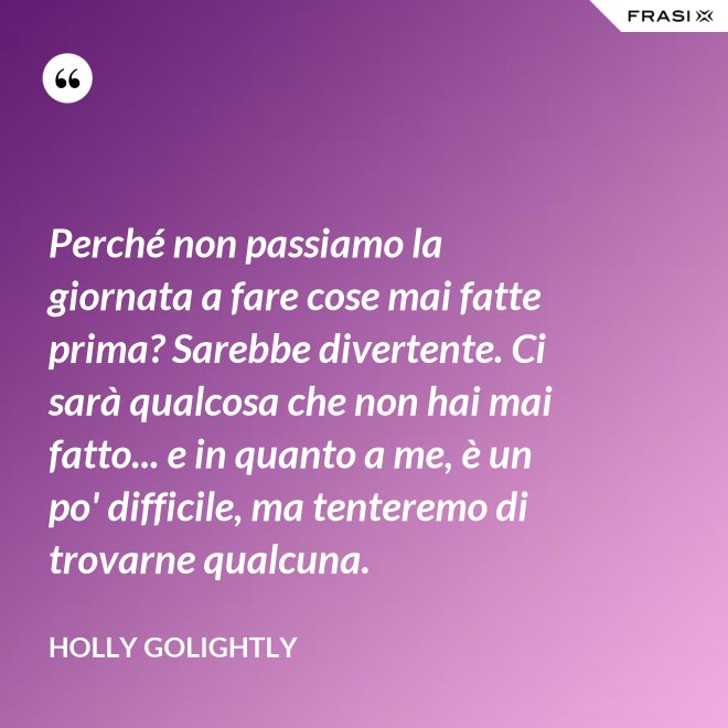 Perché non passiamo la giornata a fare cose mai fatte prima? Sarebbe divertente. Ci sarà qualcosa che non hai mai fatto... e in quanto a me, è un po' difficile, ma tenteremo di trovarne qualcuna. - Holly Golightly