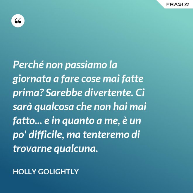 Perché non passiamo la giornata a fare cose mai fatte prima? Sarebbe divertente. Ci sarà qualcosa che non hai mai fatto... e in quanto a me, è un po' difficile, ma tenteremo di trovarne qualcuna. - Holly Golightly