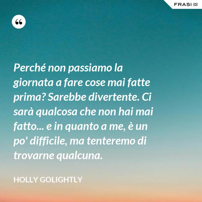 Perché non passiamo la giornata a fare cose mai fatte prima? Sarebbe divertente. Ci sarà qualcosa che non hai mai fatto... e in quanto a me, è un po' difficile, ma tenteremo di trovarne qualcuna. - Holly Golightly