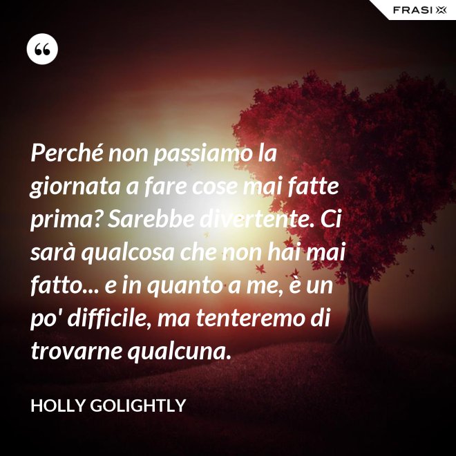 Perché non passiamo la giornata a fare cose mai fatte prima? Sarebbe divertente. Ci sarà qualcosa che non hai mai fatto... e in quanto a me, è un po' difficile, ma tenteremo di trovarne qualcuna. - Holly Golightly