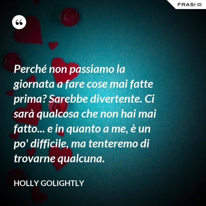 Perché non passiamo la giornata a fare cose mai fatte prima? Sarebbe divertente. Ci sarà qualcosa che non hai mai fatto... e in quanto a me, è un po' difficile, ma tenteremo di trovarne qualcuna. - Holly Golightly