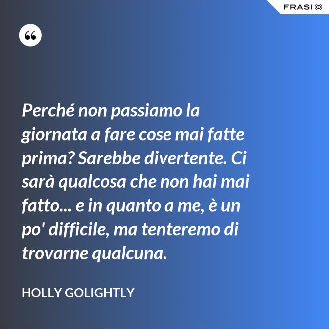 Perché non passiamo la giornata a fare cose mai fatte prima? Sarebbe divertente. Ci sarà qualcosa che non hai mai fatto... e in quanto a me, è un po' difficile, ma tenteremo di trovarne qualcuna. - Holly Golightly