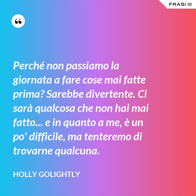 Perché non passiamo la giornata a fare cose mai fatte prima? Sarebbe divertente. Ci sarà qualcosa che non hai mai fatto... e in quanto a me, è un po' difficile, ma tenteremo di trovarne qualcuna. - Holly Golightly