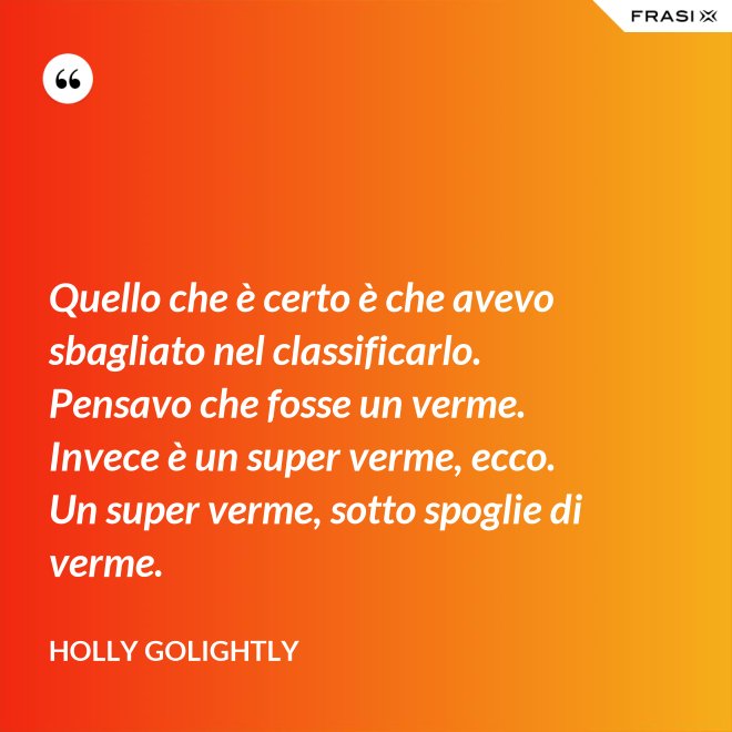 Quello che è certo è che avevo sbagliato nel classificarlo. Pensavo che fosse un verme. Invece è un super verme, ecco. Un super verme, sotto spoglie di verme. - Holly Golightly