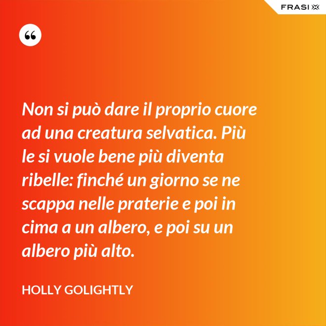 Non si può dare il proprio cuore ad una creatura selvatica. Più le si vuole bene più diventa ribelle: finché un giorno se ne scappa nelle praterie e poi in cima a un albero, e poi su un albero più alto. - Holly Golightly